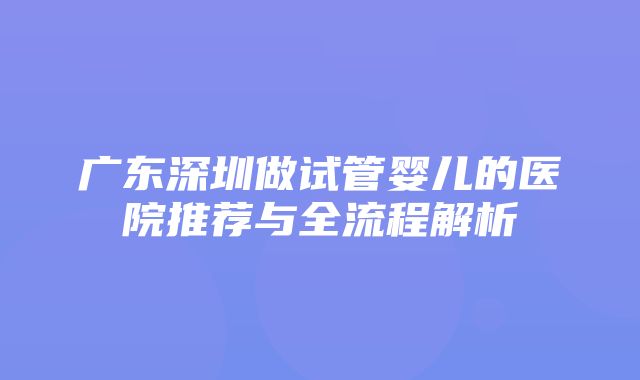 广东深圳做试管婴儿的医院推荐与全流程解析