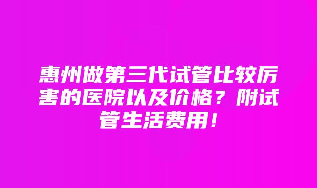 惠州做第三代试管比较厉害的医院以及价格？附试管生活费用！