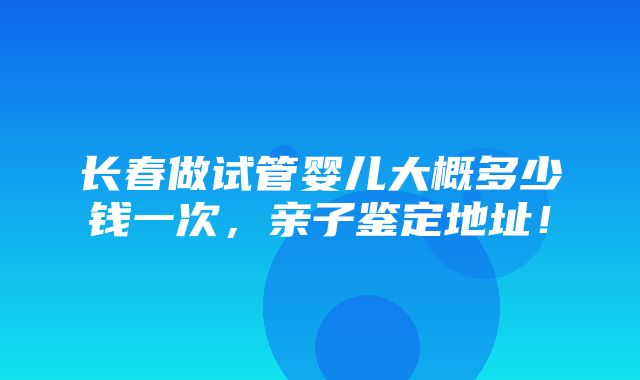 长春做试管婴儿大概多少钱一次，亲子鉴定地址！