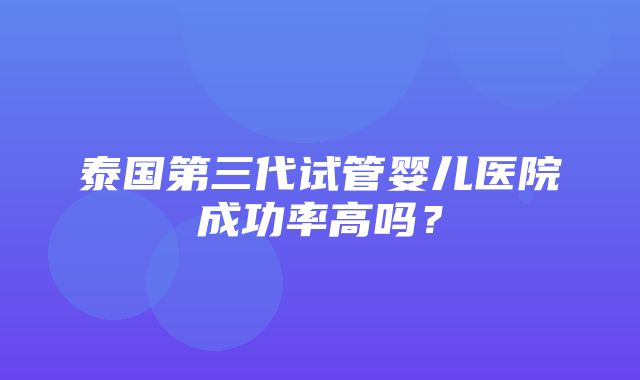 泰国第三代试管婴儿医院成功率高吗？