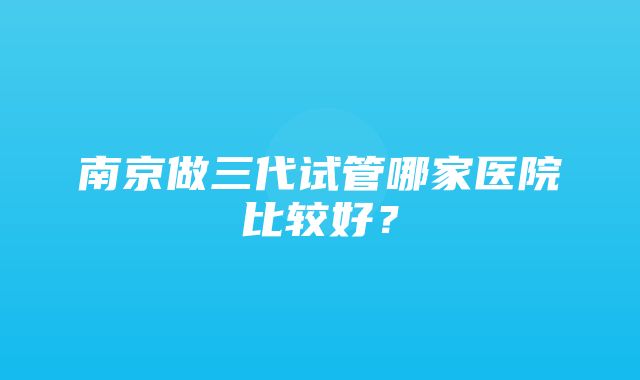 南京做三代试管哪家医院比较好？