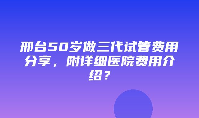 邢台50岁做三代试管费用分享，附详细医院费用介绍？