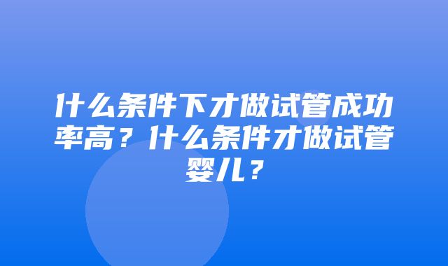 什么条件下才做试管成功率高？什么条件才做试管婴儿？