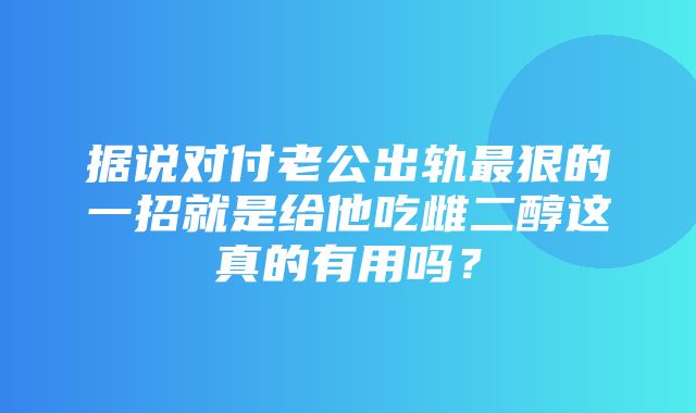 据说对付老公出轨最狠的一招就是给他吃雌二醇这真的有用吗？