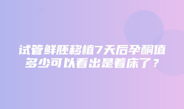 试管鲜胚移植7天后孕酮值多少可以看出是着床了？