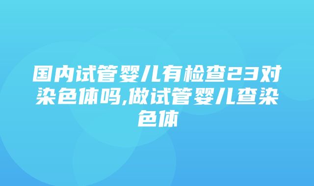 国内试管婴儿有检查23对染色体吗,做试管婴儿查染色体