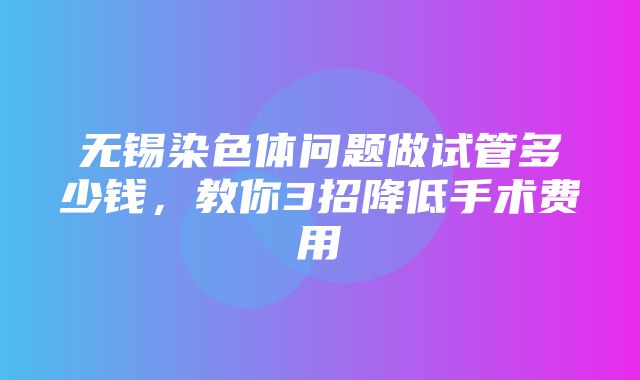 无锡染色体问题做试管多少钱，教你3招降低手术费用