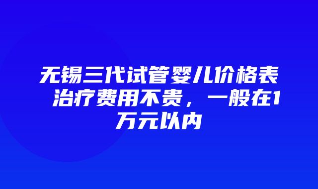 无锡三代试管婴儿价格表 治疗费用不贵，一般在1万元以内