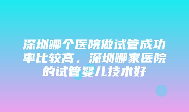 深圳哪个医院做试管成功率比较高，深圳哪家医院的试管婴儿技术好