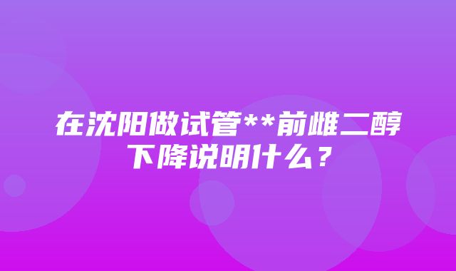 在沈阳做试管**前雌二醇下降说明什么？