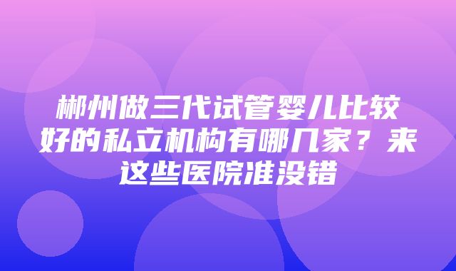 郴州做三代试管婴儿比较好的私立机构有哪几家？来这些医院准没错