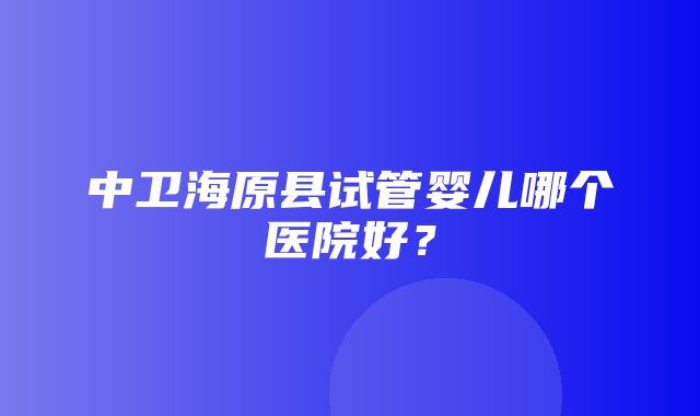 中卫海原县试管婴儿哪个医院好？