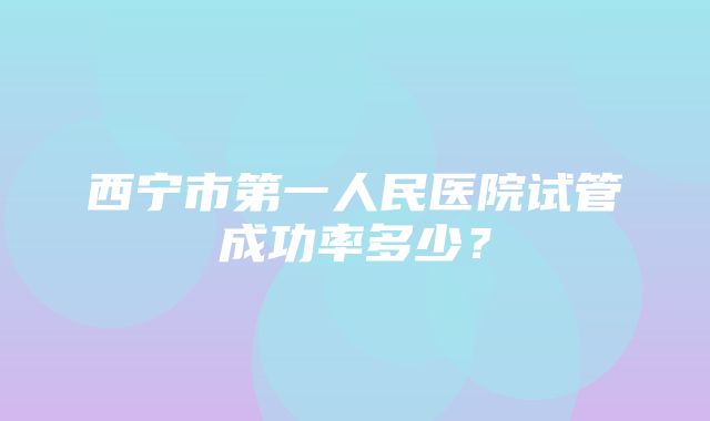 西宁市第一人民医院试管成功率多少？