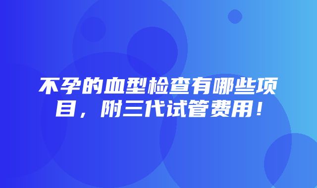 不孕的血型检查有哪些项目，附三代试管费用！