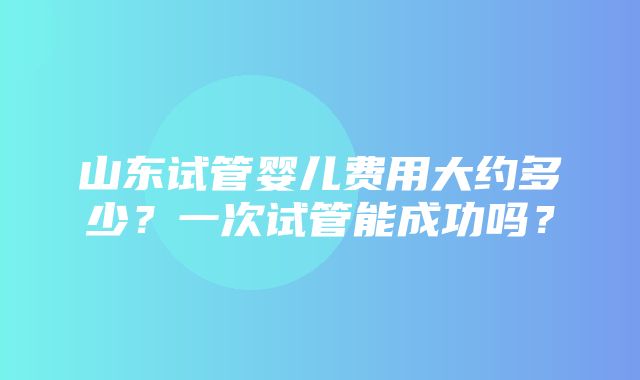 山东试管婴儿费用大约多少？一次试管能成功吗？