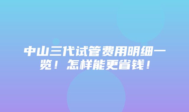 中山三代试管费用明细一览！怎样能更省钱！