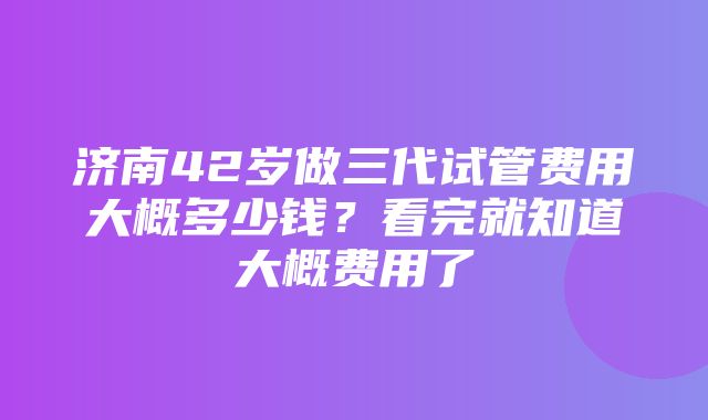 济南42岁做三代试管费用大概多少钱？看完就知道大概费用了