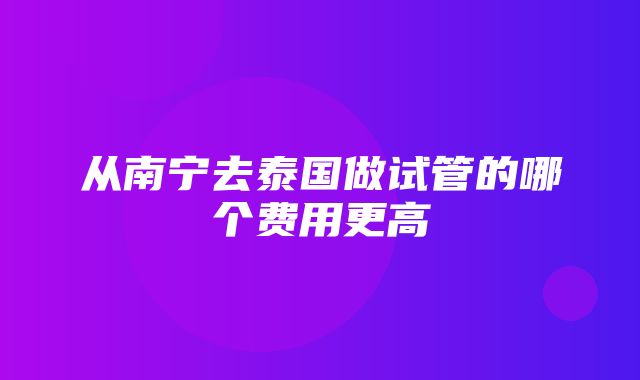 从南宁去泰国做试管的哪个费用更高