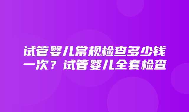 试管婴儿常规检查多少钱一次？试管婴儿全套检查