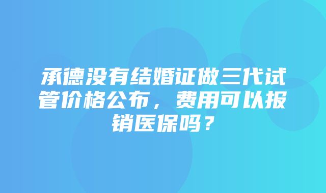 承德没有结婚证做三代试管价格公布，费用可以报销医保吗？