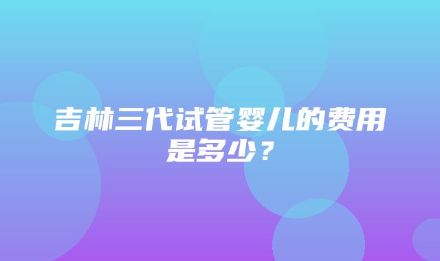 吉林三代试管婴儿的费用是多少？