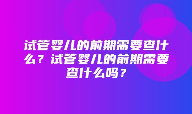 试管婴儿的前期需要查什么？试管婴儿的前期需要查什么吗？