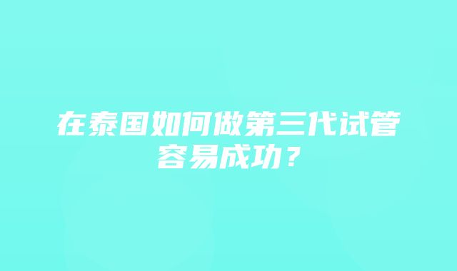 在泰国如何做第三代试管容易成功？