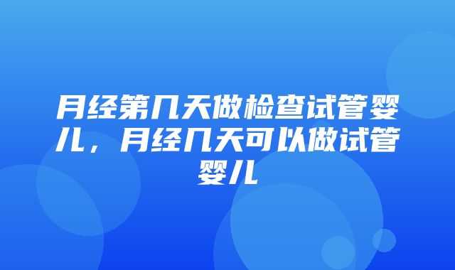 月经第几天做检查试管婴儿，月经几天可以做试管婴儿