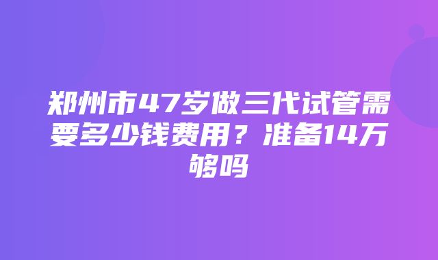 郑州市47岁做三代试管需要多少钱费用？准备14万够吗