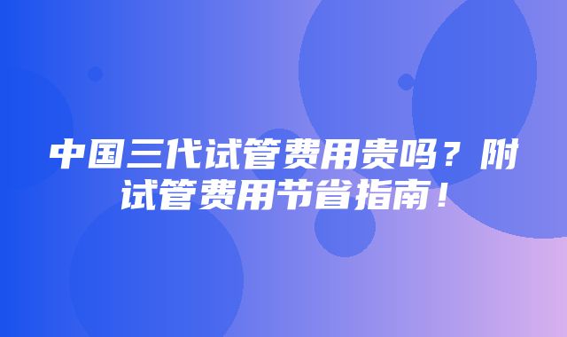 中国三代试管费用贵吗？附试管费用节省指南！