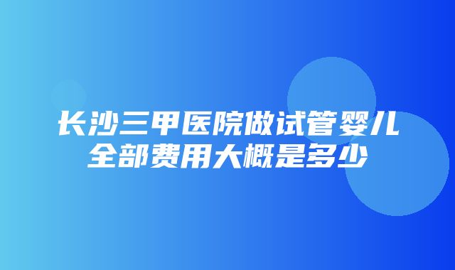 长沙三甲医院做试管婴儿全部费用大概是多少