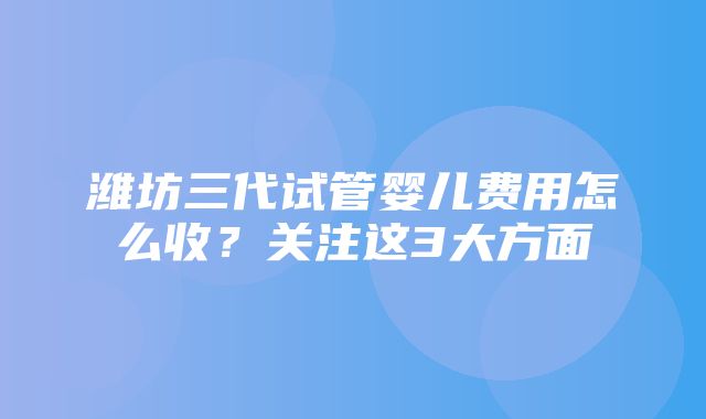 潍坊三代试管婴儿费用怎么收？关注这3大方面