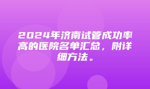 2024年济南试管成功率高的医院名单汇总，附详细方法。