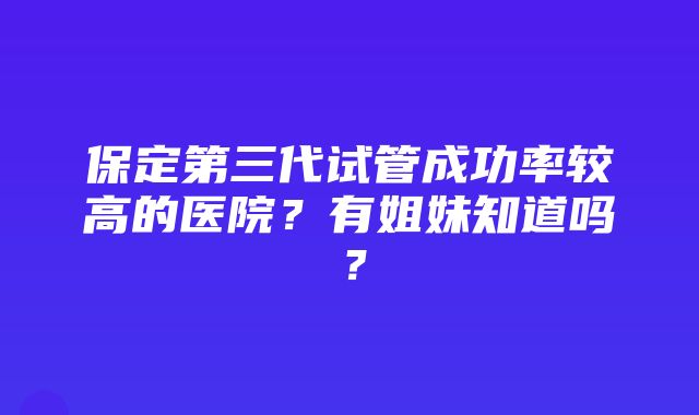 保定第三代试管成功率较高的医院？有姐妹知道吗？