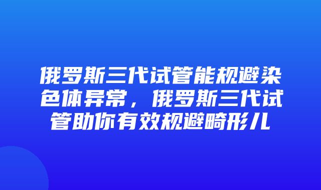 俄罗斯三代试管能规避染色体异常，俄罗斯三代试管助你有效规避畸形儿