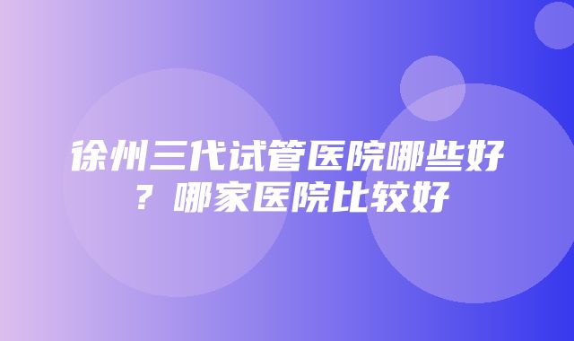 徐州三代试管医院哪些好？哪家医院比较好