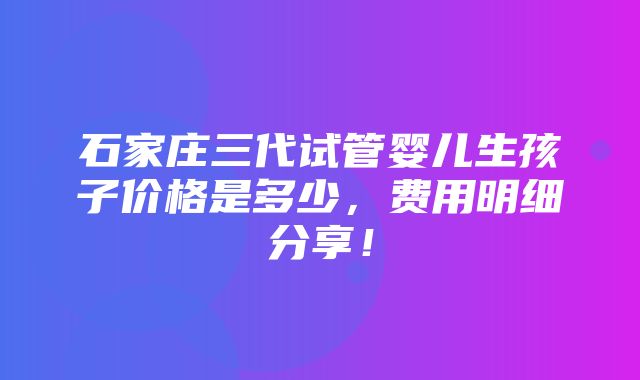 石家庄三代试管婴儿生孩子价格是多少，费用明细分享！