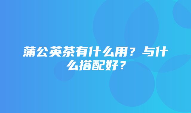 蒲公英茶有什么用？与什么搭配好？