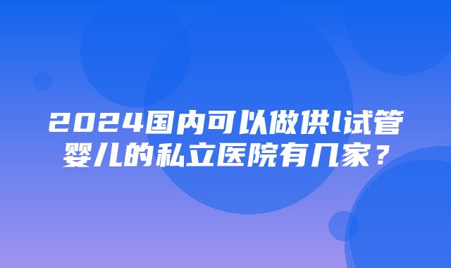 2024国内可以做供l试管婴儿的私立医院有几家？