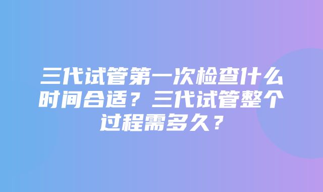 三代试管第一次检查什么时间合适？三代试管整个过程需多久？