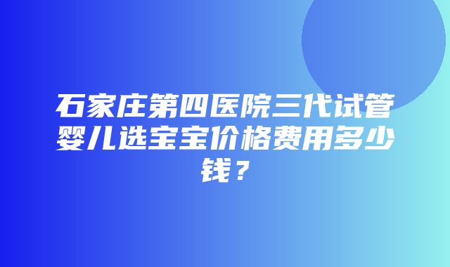 石家庄第四医院三代试管婴儿选宝宝价格费用多少钱？