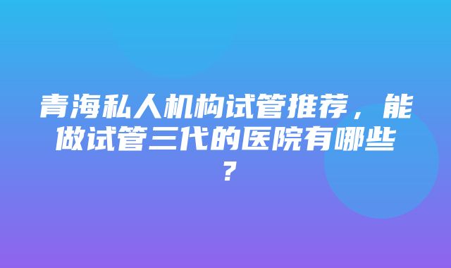 青海私人机构试管推荐，能做试管三代的医院有哪些？