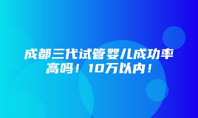 成都三代试管婴儿成功率高吗！10万以内！