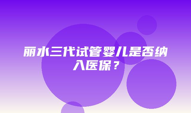 丽水三代试管婴儿是否纳入医保？