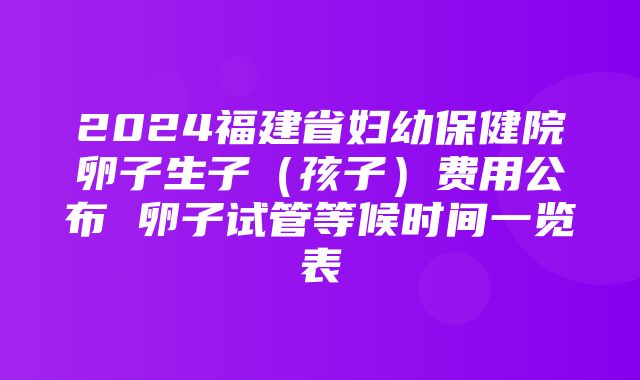 2024福建省妇幼保健院卵子生子（孩子）费用公布 卵子试管等候时间一览表