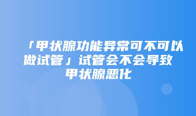 「甲状腺功能异常可不可以做试管」试管会不会导致甲状腺恶化