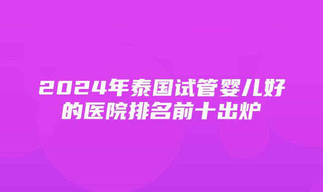 2024年泰国试管婴儿好的医院排名前十出炉