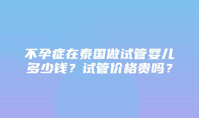 不孕症在泰国做试管婴儿多少钱？试管价格贵吗？