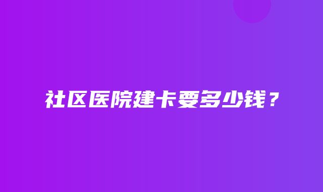 社区医院建卡要多少钱？