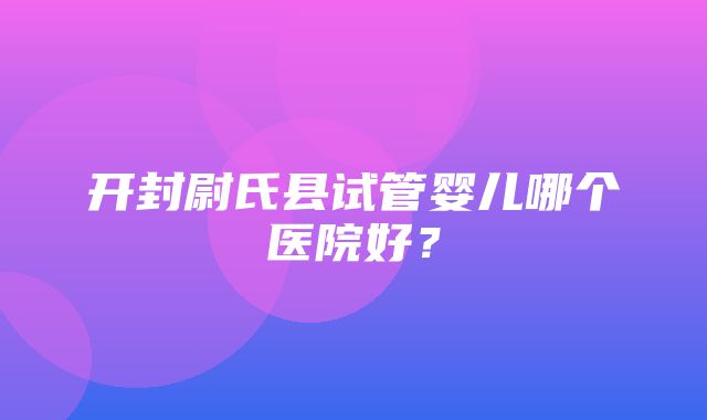 开封尉氏县试管婴儿哪个医院好？